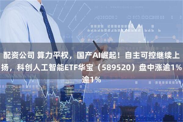 配资公司 算力平权，国产AI崛起！自主可控继续上扬，科创人工智能ETF华宝（589520）盘中涨逾1%