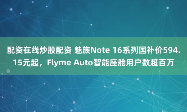 配资在线炒股配资 魅族Note 16系列国补价594.15元起，Flyme Auto智能座舱用户数超百万