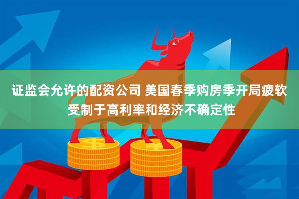 证监会允许的配资公司 美国春季购房季开局疲软 受制于高利率和经济不确定性