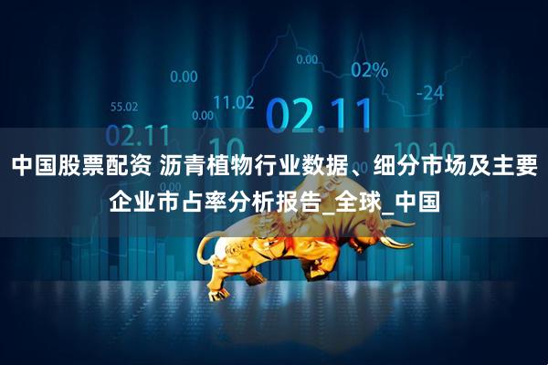 中国股票配资 沥青植物行业数据、细分市场及主要企业市占率分析报告_全球_中国