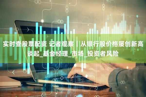 实时查股票配资 记者观察｜从银行股价格屡创新高谈起_基金经理_市场_投资者风险