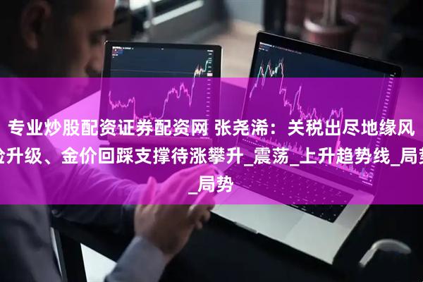 专业炒股配资证券配资网 张尧浠：关税出尽地缘风险升级、金价回踩支撑待涨攀升_震荡_上升趋势线_局势