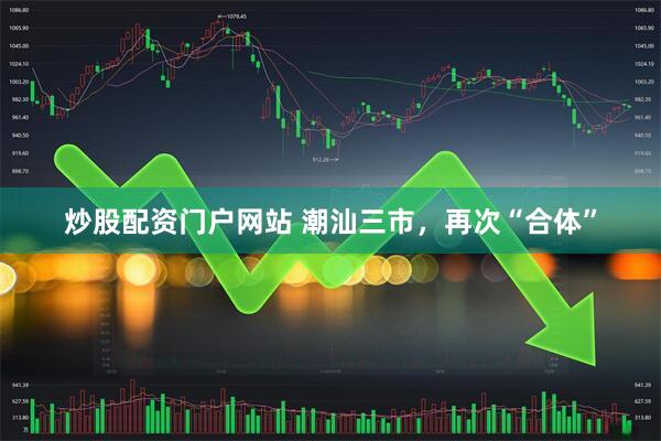 炒股配资门户网站 潮汕三市，再次“合体”