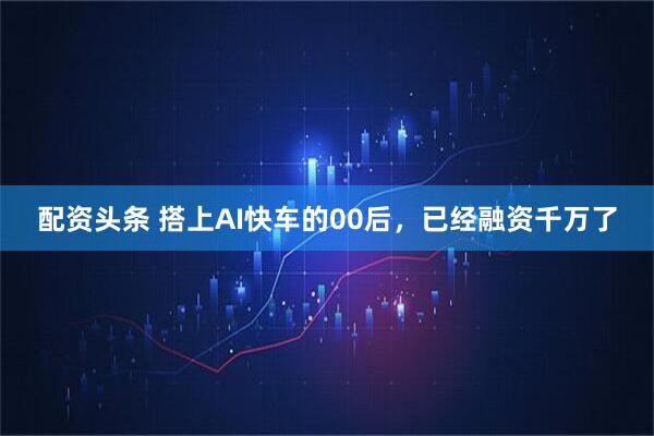 配资头条 搭上AI快车的00后，已经融资千万了
