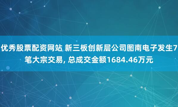 优秀股票配资网站 新三板创新层公司图南电子发生7笔大宗交易, 总成交金额1684.46万元