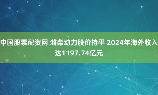 中国股票配资网 潍柴动力股价持平 2024年海外收入达1197.74亿元