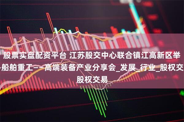 股票实盘配资平台 江苏股交中心联合镇江高新区举办船舶重工——高端装备产业分享会_发展_行业_股权交易