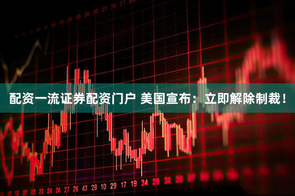 配资一流证券配资门户 美国宣布：立即解除制裁！