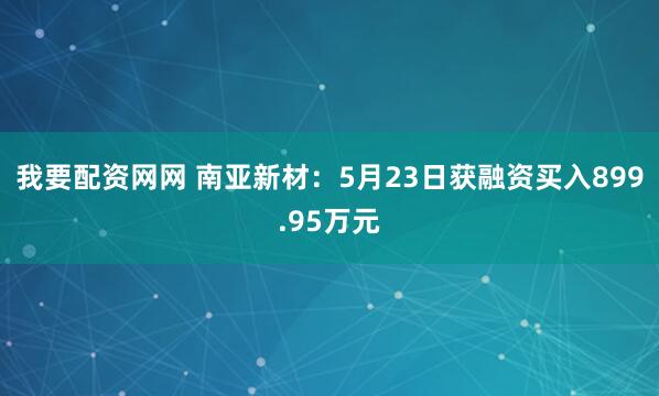 我要配资网网 南亚新材：5月23日获融资买入899.95万元