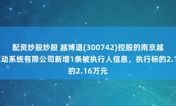 配资炒股炒股 越博退(300742)控股的南京越博电驱动系统有限公司新增1条被执行人信息，执行标的2.16万元