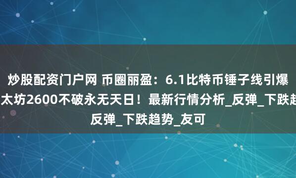 炒股配资门户网 币圈丽盈：6.1比特币锤子线引爆反转！以太坊2600不破永无天日！最新行情分析_反弹_下跌趋势_友可