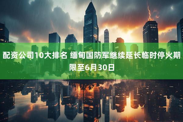 配资公司10大排名 缅甸国防军继续延长临时停火期限至6月30日