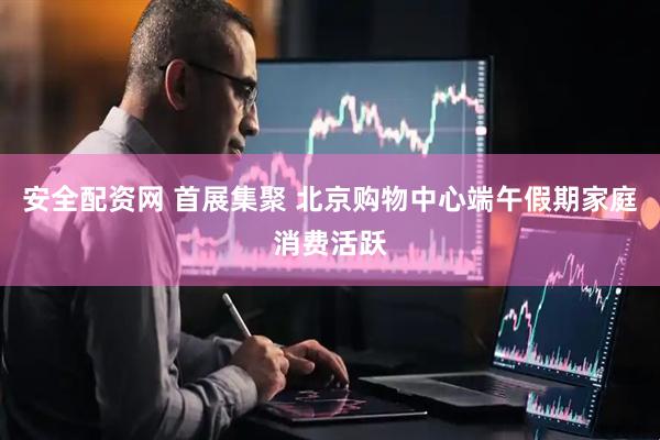 安全配资网 首展集聚 北京购物中心端午假期家庭消费活跃