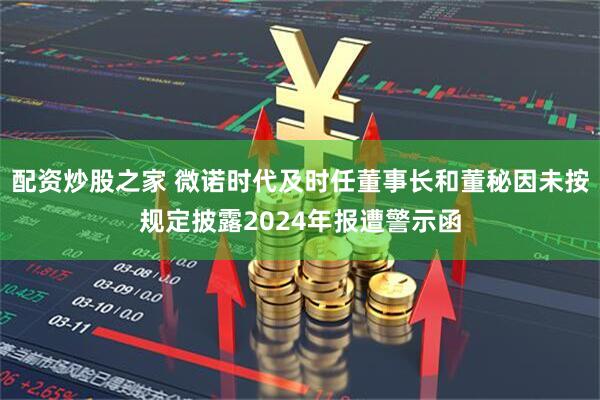 配资炒股之家 微诺时代及时任董事长和董秘因未按规定披露2024年报遭警示函