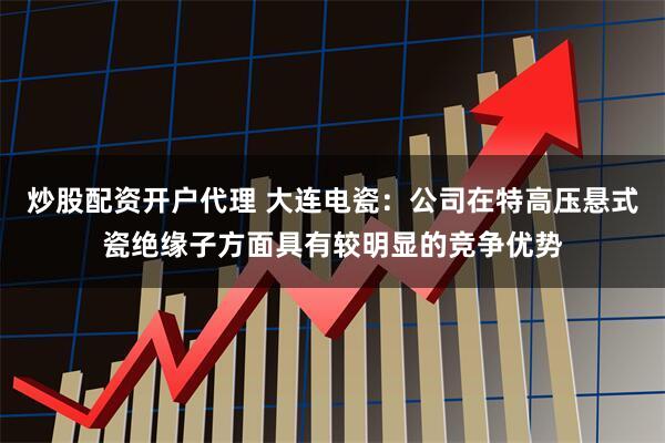 炒股配资开户代理 大连电瓷：公司在特高压悬式瓷绝缘子方面具有较明显的竞争优势