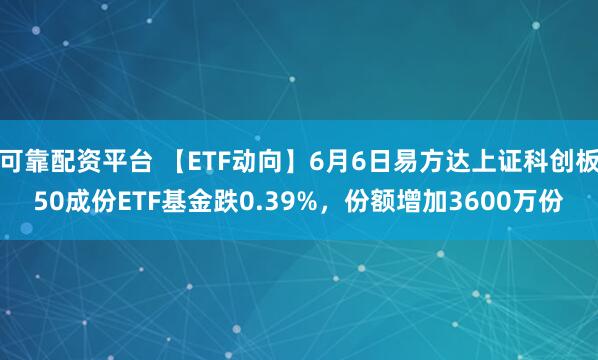 可靠配资平台 【ETF动向】6月6日易方达上证科创板50成份ETF基金跌0.39%，份额增加3600万份