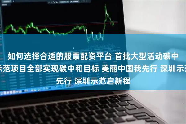 如何选择合适的股票配资平台 首批大型活动碳中和试点示范项目全部实现碳中和目标 美丽中国我先行 深圳示范启新程