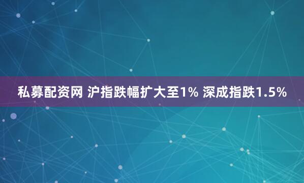 私募配资网 沪指跌幅扩大至1% 深成指跌1.5%