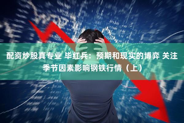 配资炒股真专业 毕红兵：预期和现实的博弈 关注季节因素影响钢铁行情（上）