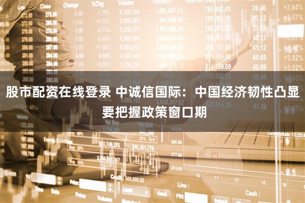 股市配资在线登录 中诚信国际：中国经济韧性凸显 要把握政策窗口期