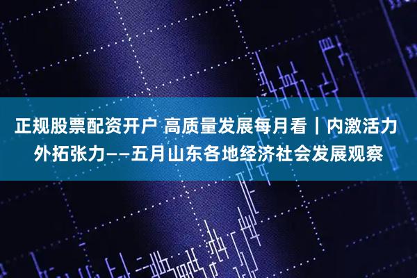 正规股票配资开户 高质量发展每月看｜内激活力 外拓张力——五月山东各地经济社会发展观察