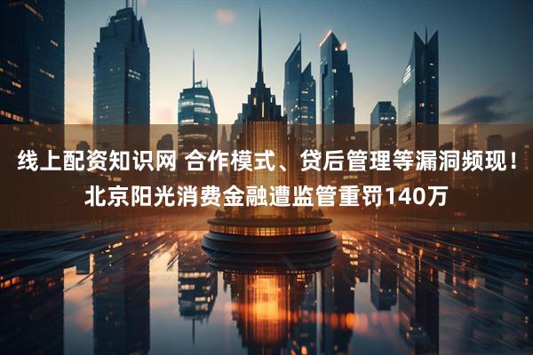 线上配资知识网 合作模式、贷后管理等漏洞频现！北京阳光消费金融遭监管重罚140万