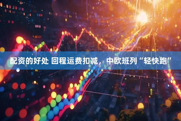配资的好处 回程运费扣减，中欧班列“轻快跑”