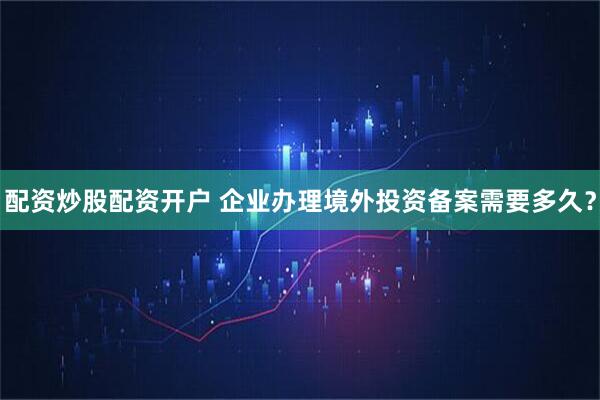 配资炒股配资开户 企业办理境外投资备案需要多久？