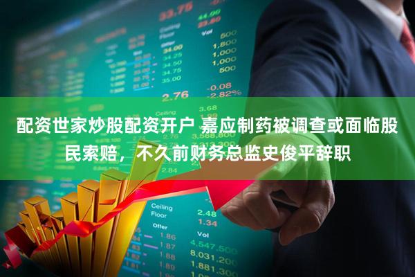 配资世家炒股配资开户 嘉应制药被调查或面临股民索赔，不久前财务总监史俊平辞职