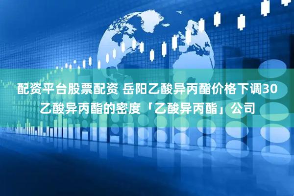 配资平台股票配资 岳阳乙酸异丙酯价格下调30乙酸异丙酯的密度「乙酸异丙酯」公司