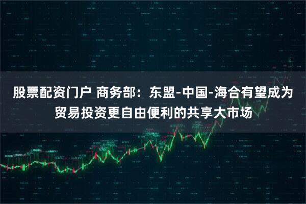 股票配资门户 商务部：东盟-中国-海合有望成为贸易投资更自由便利的共享大市场
