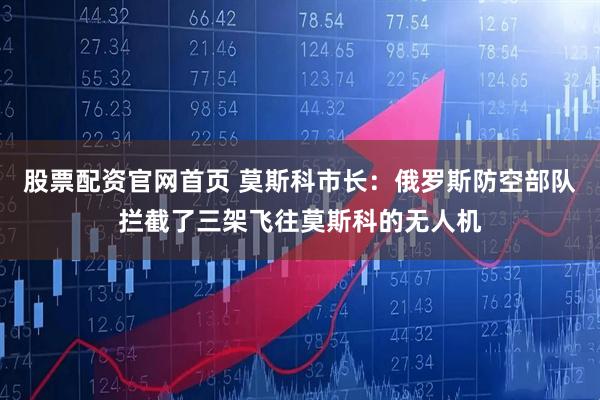 股票配资官网首页 莫斯科市长：俄罗斯防空部队拦截了三架飞往莫斯科的无人机