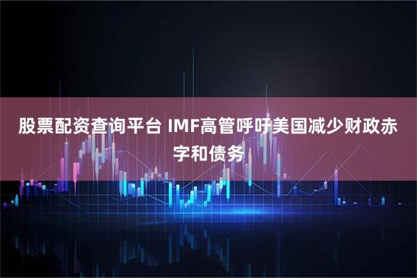 股票配资查询平台 IMF高管呼吁美国减少财政赤字和债务