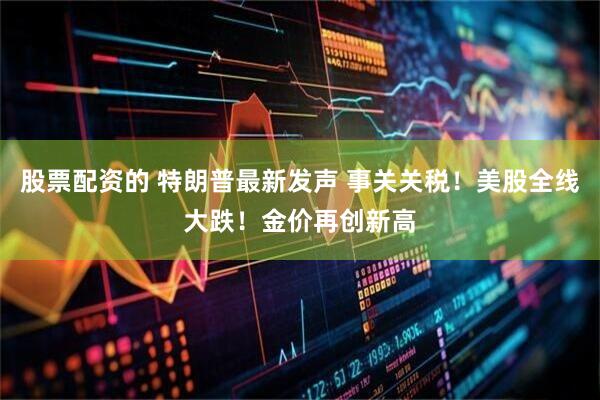 股票配资的 特朗普最新发声 事关关税！美股全线大跌！金价再创新高