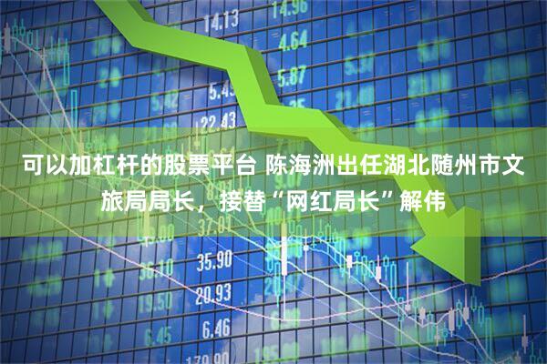 可以加杠杆的股票平台 陈海洲出任湖北随州市文旅局局长，接替“网红局长”解伟