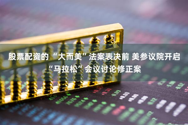 股票配资的 “大而美”法案表决前 美参议院开启“马拉松”会议讨论修正案