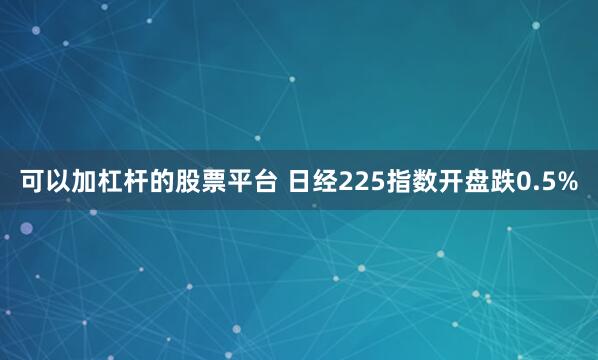 可以加杠杆的股票平台 日经225指数开盘跌0.5%