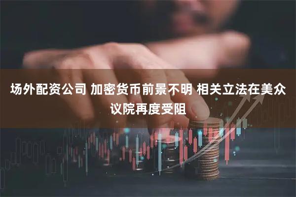 场外配资公司 加密货币前景不明 相关立法在美众议院再度受阻