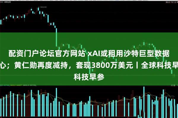配资门户论坛官方网站 xAI或租用沙特巨型数据中心；黄仁勋再度减持，套现3800万美元丨全球科技早参