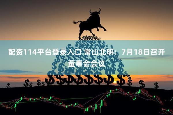 配资114平台登录入口 常山北明：7月18日召开董事会会议