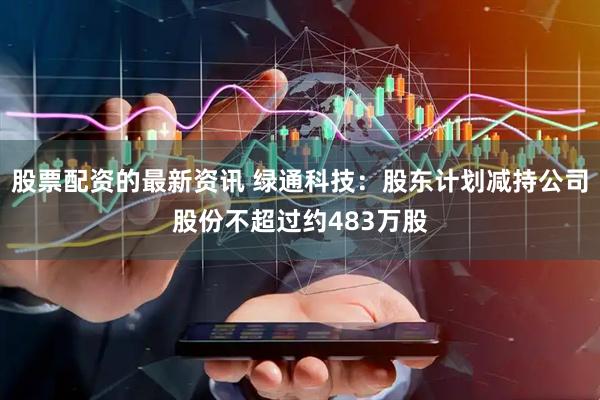 股票配资的最新资讯 绿通科技：股东计划减持公司股份不超过约483万股