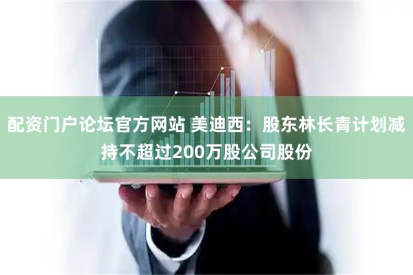 配资门户论坛官方网站 美迪西：股东林长青计划减持不超过200万股公司股份