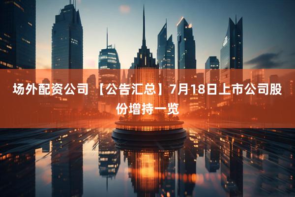 场外配资公司 【公告汇总】7月18日上市公司股份增持一览