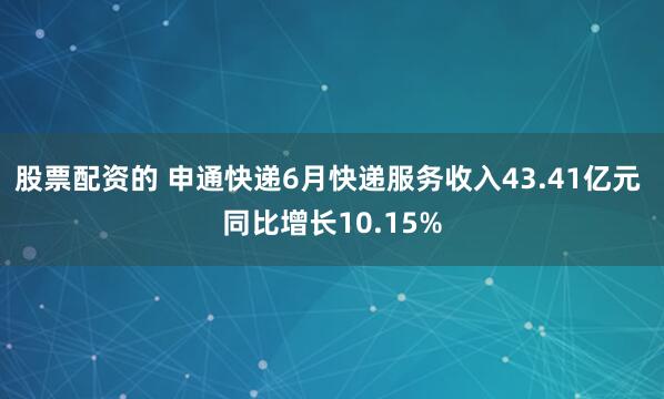 股票配资的 申通快递6月快递服务收入43.41亿元 同比增长10.15%