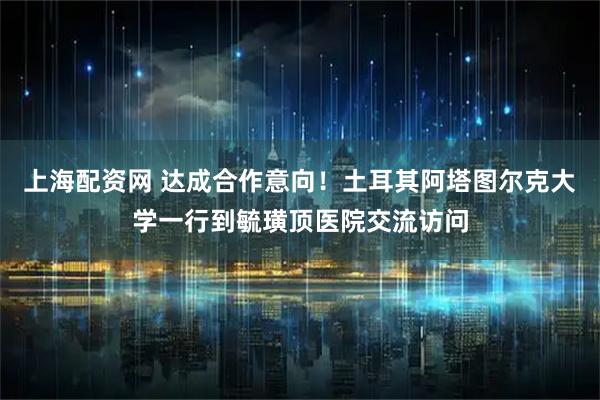 上海配资网 达成合作意向！土耳其阿塔图尔克大学一行到毓璜顶医院交流访问