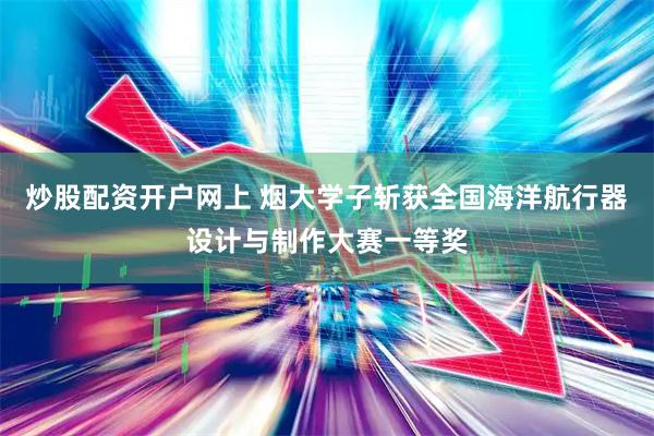 炒股配资开户网上 烟大学子斩获全国海洋航行器设计与制作大赛一等奖