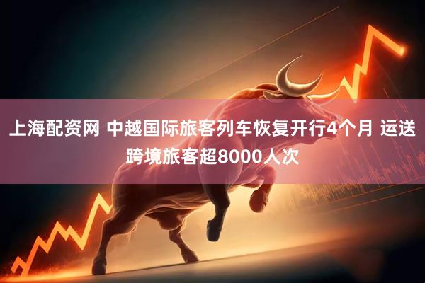 上海配资网 中越国际旅客列车恢复开行4个月 运送跨境旅客超8000人次