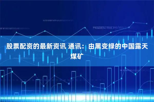 股票配资的最新资讯 通讯：由黑变绿的中国露天煤矿