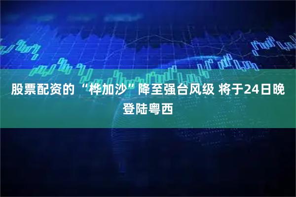 股票配资的 “桦加沙”降至强台风级 将于24日晚登陆粤西