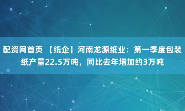 配资网首页 【纸企】河南龙源纸业：第一季度包装纸产量22.5万吨，同比去年增加约3万吨